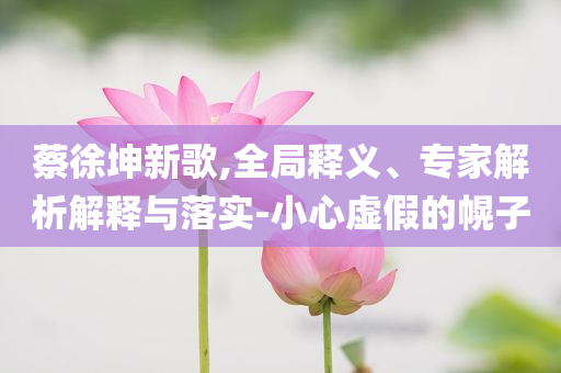 蔡徐坤新歌,全局釋義、專家解析解釋與落實(shí)-小心虛假的幌子