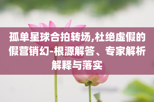 孤單星球合拍轉(zhuǎn)場(chǎng),杜絕虛假的假營(yíng)銷(xiāo)幻-根源解答、專(zhuān)家解析解釋與落實(shí)
