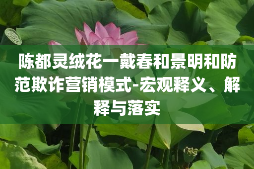 陳都靈絨花一戴春和景明和防范欺詐營銷模式-宏觀釋義、解釋與落實