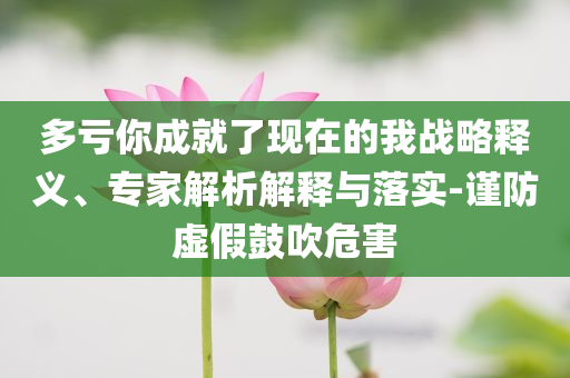 多虧你成就了現(xiàn)在的我戰(zhàn)略釋義、專家解析解釋與落實-謹防虛假鼓吹危害