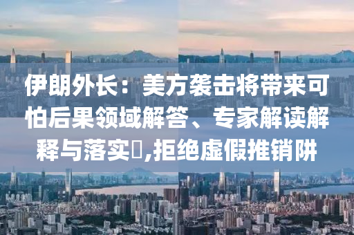 伊朗外長(zhǎng)：美方襲擊將帶來(lái)可怕后果領(lǐng)域解答、專(zhuān)家解讀解釋與落實(shí)?,拒絕虛假推銷(xiāo)阱