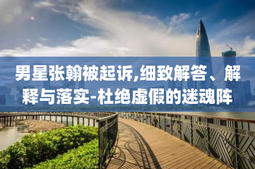 男星張翰被起訴,細(xì)致解答、解釋與落實(shí)-杜絕虛假的迷魂陣