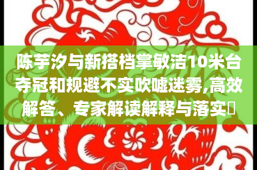 陳芋汐與新搭檔掌敏潔10米臺奪冠和規(guī)避不實吹噓迷霧,高效解答、專家解讀解釋與落實?