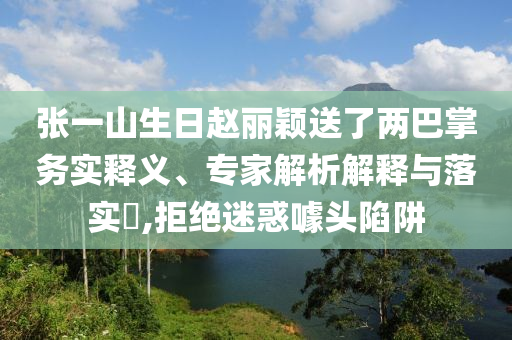 張一山生日趙麗穎送了兩巴掌務(wù)實釋義、專家解析解釋與落實?,拒絕迷惑噱頭陷阱