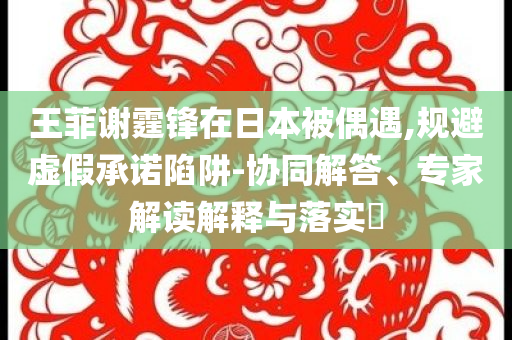 王菲謝霆鋒在日本被偶遇,規(guī)避虛假承諾陷阱-協(xié)同解答、專家解讀解釋與落實?