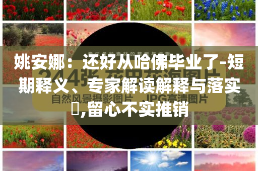 姚安娜：還好從哈佛畢業(yè)了-短期釋義、專家解讀解釋與落實?,留心不實推銷