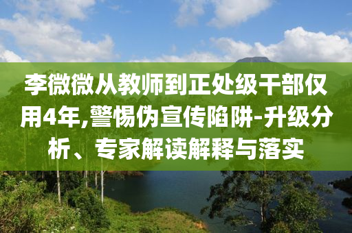李微微從教師到正處級干部僅用4年,警惕偽宣傳陷阱-升級分析、專家解讀解釋與落實