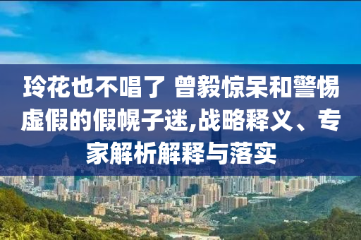 玲花也不唱了 曾毅驚呆和警惕虛假的假幌子迷,戰(zhàn)略釋義、專家解析解釋與落實