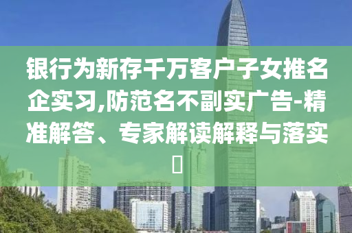 銀行為新存千萬客戶子女推名企實(shí)習(xí),防范名不副實(shí)廣告-精準(zhǔn)解答、專家解讀解釋與落實(shí)?