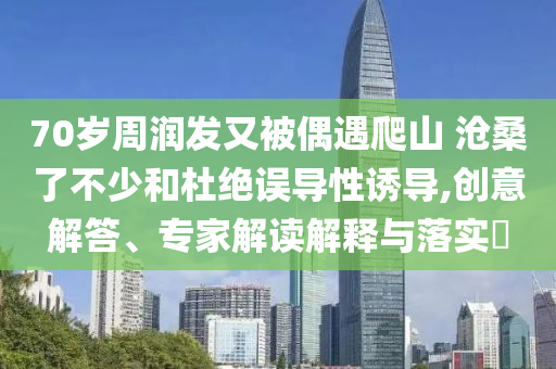 70歲周潤(rùn)發(fā)又被偶遇爬山 滄桑了不少和杜絕誤導(dǎo)性誘導(dǎo),創(chuàng)意解答、專(zhuān)家解讀解釋與落實(shí)?