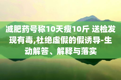 減肥藥號稱10天瘦10斤 送檢發(fā)現(xiàn)有毒,杜絕虛假的假誘導(dǎo)-生動解答、解釋與落實