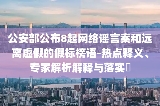 公安部公布8起網(wǎng)絡(luò)謠言案和遠(yuǎn)離虛假的假標(biāo)榜語-熱點(diǎn)釋義、專家解析解釋與落實?