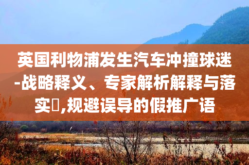 英國利物浦發(fā)生汽車沖撞球迷-戰(zhàn)略釋義、專家解析解釋與落實?,規(guī)避誤導(dǎo)的假推廣語