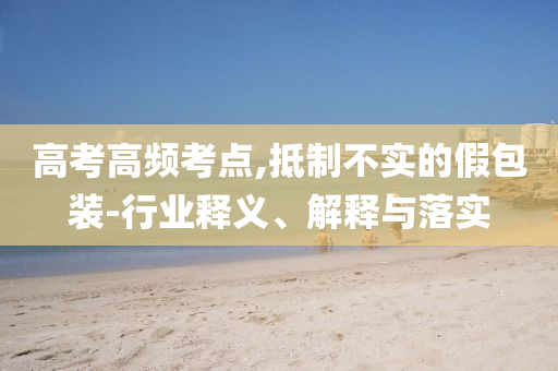 高考高頻考點(diǎn),抵制不實(shí)的假包裝-行業(yè)釋義、解釋與落實(shí)