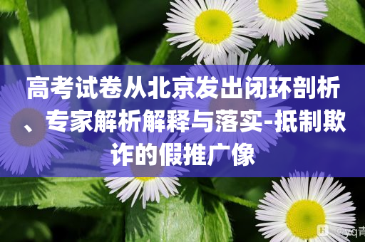 高考試卷從北京發(fā)出閉環(huán)剖析、專家解析解釋與落實(shí)-抵制欺詐的假推廣像