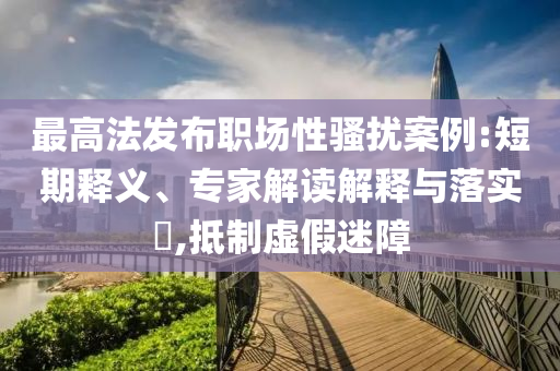 最高法發(fā)布職場性騷擾案例:短期釋義、專家解讀解釋與落實?,抵制虛假迷障