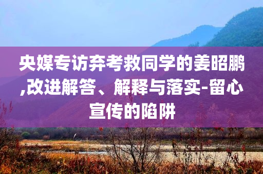 央媒專訪棄考救同學(xué)的姜昭鵬,改進(jìn)解答、解釋與落實(shí)-留心宣傳的陷阱