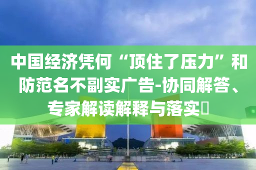 中國(guó)經(jīng)濟(jì)憑何“頂住了壓力”和防范名不副實(shí)廣告-協(xié)同解答、專(zhuān)家解讀解釋與落實(shí)?