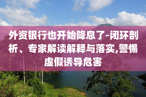 外資銀行也開始降息了-閉環(huán)剖析、專家解讀解釋與落實,警惕虛假誘導(dǎo)危害