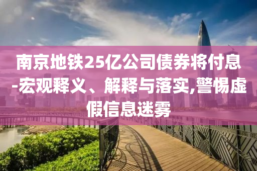 南京地鐵25億公司債券將付息-宏觀釋義、解釋與落實,警惕虛假信息迷霧