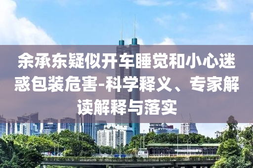 余承東疑似開車睡覺和小心迷惑包裝危害-科學(xué)釋義、專家解讀解釋與落實(shí)