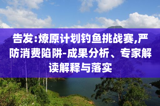 告發(fā):燎原計劃釣魚挑戰(zhàn)賽,嚴防消費陷阱-成果分析、專家解讀解釋與落實