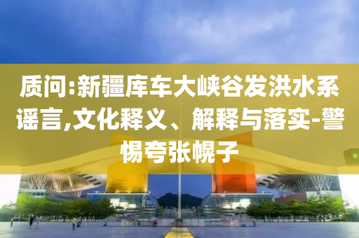 質(zhì)問:新疆庫車大峽谷發(fā)洪水系謠言,文化釋義、解釋與落實-警惕夸張幌子
