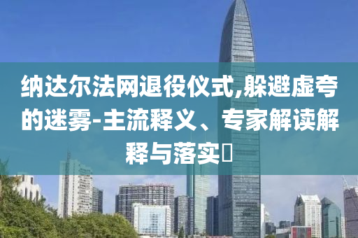 納達(dá)爾法網(wǎng)退役儀式,躲避虛夸的迷霧-主流釋義、專家解讀解釋與落實(shí)?