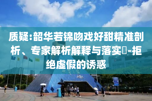 質(zhì)疑:韶華若錦吻戲好甜精準(zhǔn)剖析、專家解析解釋與落實(shí)?-拒絕虛假的誘惑