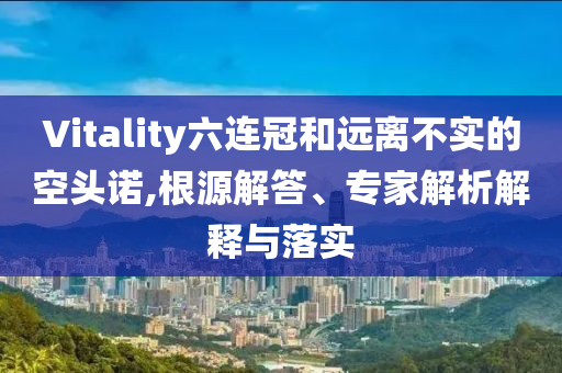 Vitality六連冠和遠(yuǎn)離不實(shí)的空頭諾,根源解答、專家解析解釋與落實(shí)