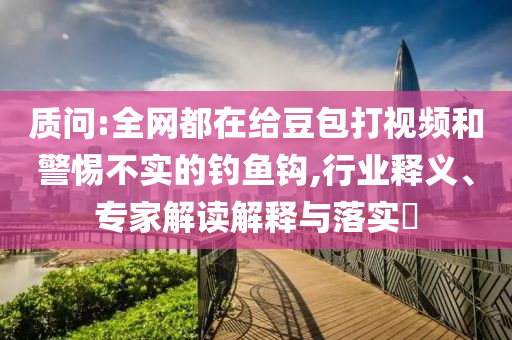 質問:全網都在給豆包打視頻和警惕不實的釣魚鉤,行業(yè)釋義、專家解讀解釋與落實?