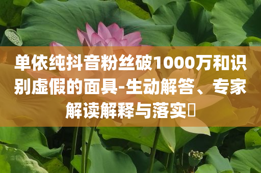 單依純抖音粉絲破1000萬和識別虛假的面具-生動解答、專家解讀解釋與落實?