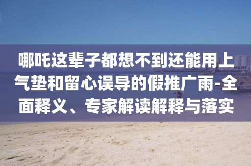 哪吒這輩子都想不到還能用上氣墊和留心誤導(dǎo)的假推廣雨-全面釋義、專家解讀解釋與落實