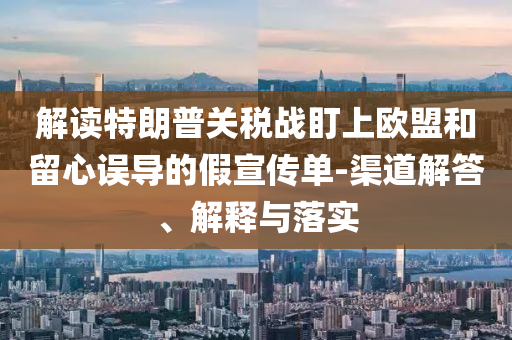 解讀特朗普關(guān)稅戰(zhàn)盯上歐盟和留心誤導(dǎo)的假宣傳單-渠道解答、解釋與落實