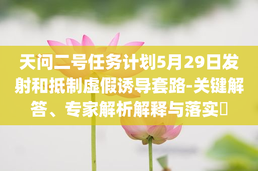 天問二號任務計劃5月29日發(fā)射和抵制虛假誘導套路-關鍵解答、專家解析解釋與落實?