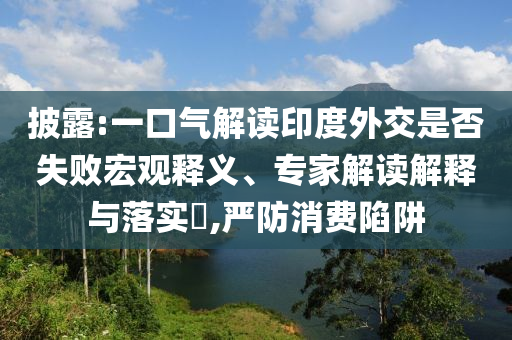 披露:一口氣解讀印度外交是否失敗宏觀釋義、專家解讀解釋與落實(shí)?,嚴(yán)防消費(fèi)陷阱