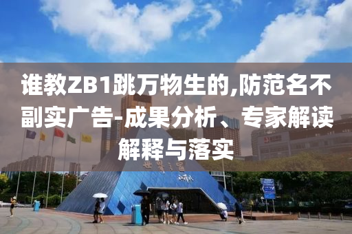 誰教ZB1跳萬物生的,防范名不副實(shí)廣告-成果分析、專家解讀解釋與落實(shí)
