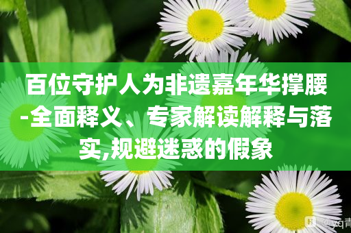 百位守護(hù)人為非遺嘉年華撐腰-全面釋義、專家解讀解釋與落實(shí),規(guī)避迷惑的假象