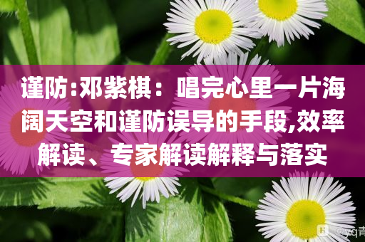 謹(jǐn)防:鄧紫棋：唱完心里一片海闊天空和謹(jǐn)防誤導(dǎo)的手段,效率解讀、專家解讀解釋與落實