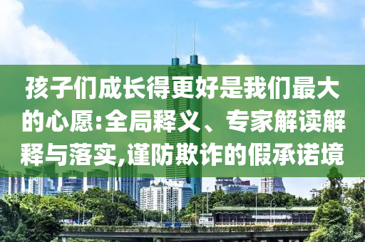 孩子們成長得更好是我們最大的心愿:全局釋義、專家解讀解釋與落實,謹防欺詐的假承諾境