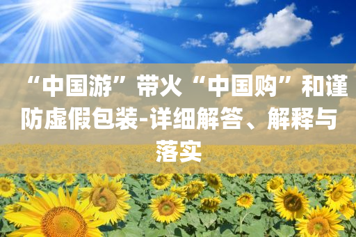 “中國游”帶火“中國購”和謹防虛假包裝-詳細解答、解釋與落實