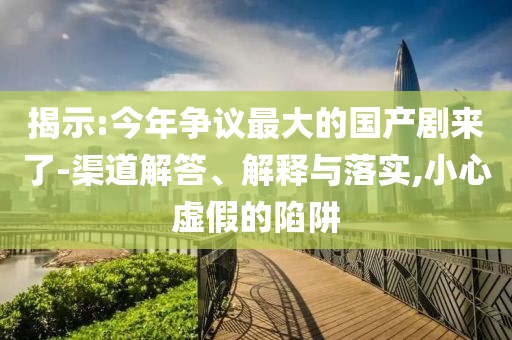揭示:今年爭議最大的國產(chǎn)劇來了-渠道解答、解釋與落實,小心虛假的陷阱
