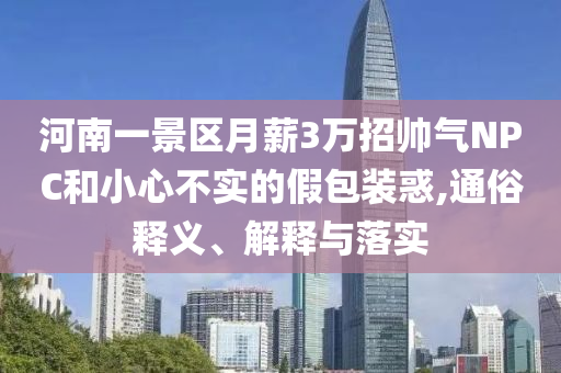 河南一景區(qū)月薪3萬招帥氣NPC和小心不實的假包裝惑,通俗釋義、解釋與落實