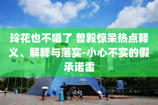 玲花也不唱了 曾毅驚呆熱點釋義、解釋與落實-小心不實的假承諾雷