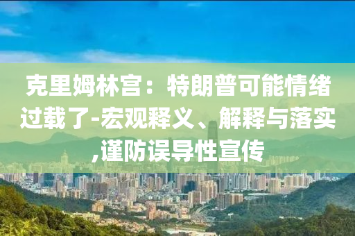 克里姆林宮：特朗普可能情緒過(guò)載了-宏觀釋義、解釋與落實(shí),謹(jǐn)防誤導(dǎo)性宣傳