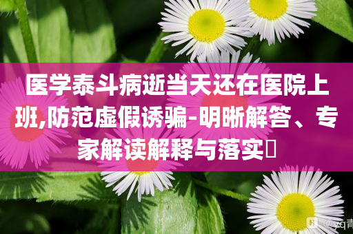 醫(yī)學(xué)泰斗病逝當(dāng)天還在醫(yī)院上班,防范虛假誘騙-明晰解答、專家解讀解釋與落實(shí)?