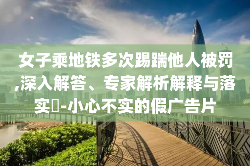 女子乘地鐵多次踢踹他人被罰,深入解答、專家解析解釋與落實?-小心不實的假廣告片