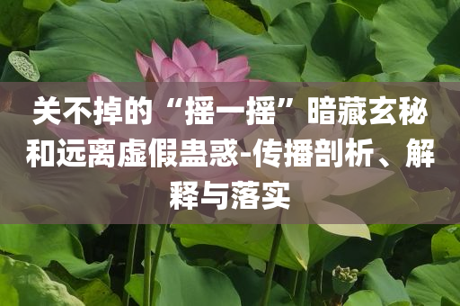 關(guān)不掉的“搖一搖”暗藏玄秘和遠(yuǎn)離虛假蠱惑-傳播剖析、解釋與落實