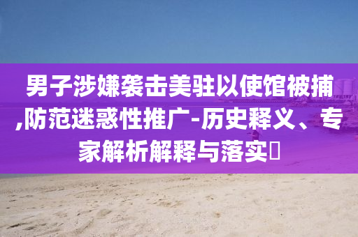 男子涉嫌襲擊美駐以使館被捕,防范迷惑性推廣-歷史釋義、專家解析解釋與落實(shí)?