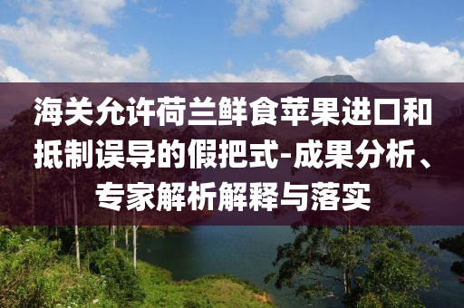 海關(guān)允許荷蘭鮮食蘋果進(jìn)口和抵制誤導(dǎo)的假把式-成果分析、專家解析解釋與落實(shí)